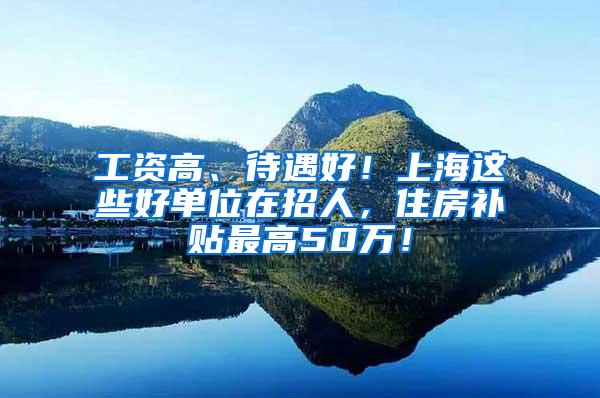 工资高、待遇好！上海这些好单位在招人，住房补贴最高50万！