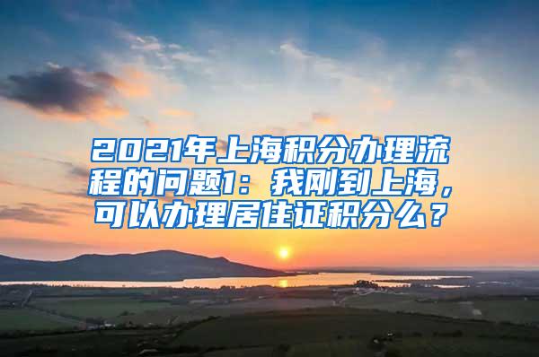 2021年上海积分办理流程的问题1：我刚到上海，可以办理居住证积分么？