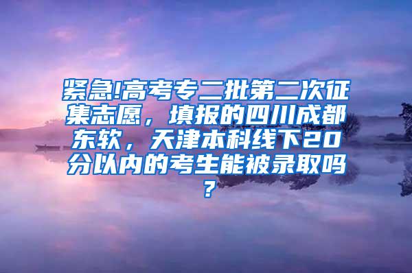 紧急!高考专二批第二次征集志愿，填报的四川成都东软，天津本科线下20分以内的考生能被录取吗？