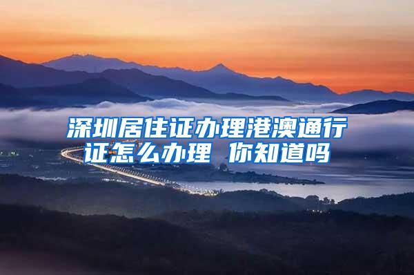 深圳居住证办理港澳通行证怎么办理 你知道吗