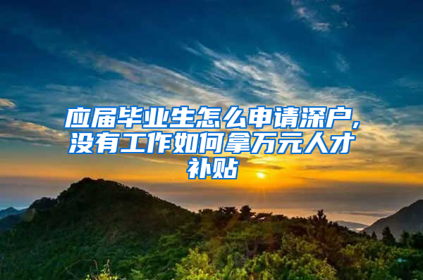 应届毕业生怎么申请深户,没有工作如何拿万元人才补贴