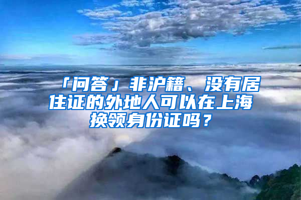 「问答」非沪籍、没有居住证的外地人可以在上海换领身份证吗？