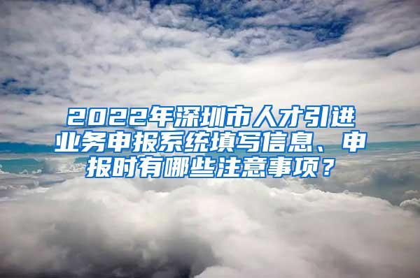 2022年深圳市人才引进业务申报系统填写信息、申报时有哪些注意事项？