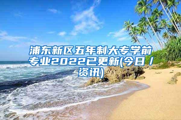 浦东新区五年制大专学前专业2022已更新(今日／资讯)