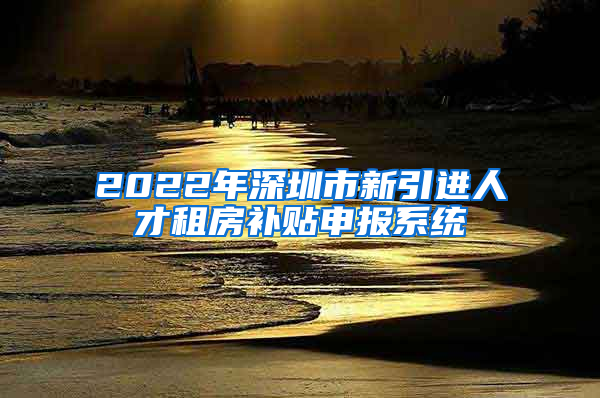 2022年深圳市新引进人才租房补贴申报系统