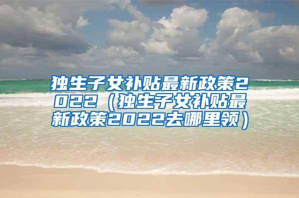 独生子女补贴最新政策2022（独生子女补贴最新政策2022去哪里领）