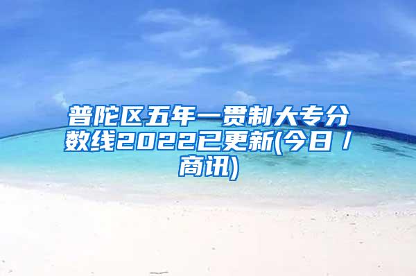 普陀区五年一贯制大专分数线2022已更新(今日／商讯)