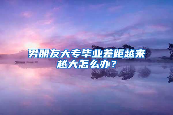 男朋友大专毕业差距越来越大怎么办？