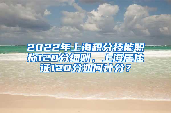 2022年上海积分技能职称120分细则，上海居住证120分如何计分？