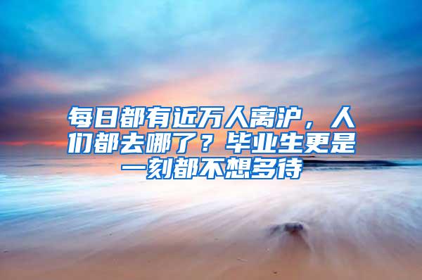 每日都有近万人离沪，人们都去哪了？毕业生更是一刻都不想多待