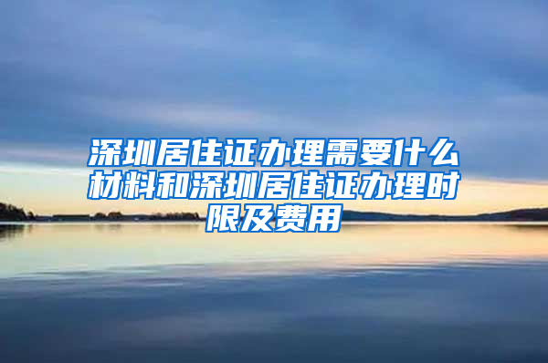 深圳居住证办理需要什么材料和深圳居住证办理时限及费用