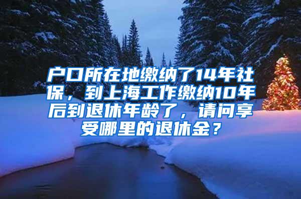 户口所在地缴纳了14年社保，到上海工作缴纳10年后到退休年龄了，请问享受哪里的退休金？