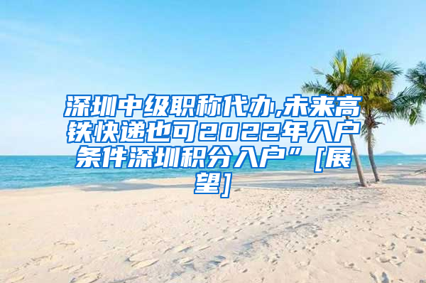 深圳中级职称代办,未来高铁快递也可2022年入户条件深圳积分入户”[展望]