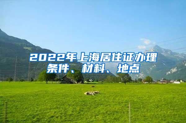2022年上海居住证办理条件、材料、地点