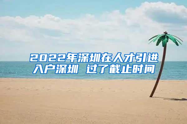 2022年深圳在人才引进入户深圳 过了截止时间