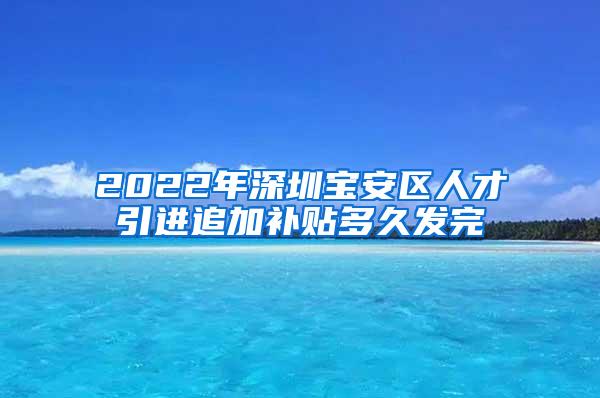 2022年深圳宝安区人才引进追加补贴多久发完