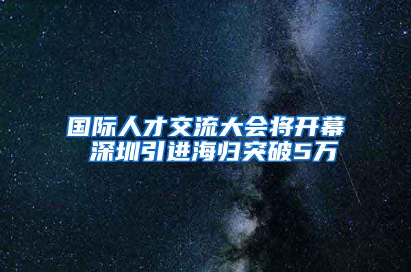 国际人才交流大会将开幕 深圳引进海归突破5万