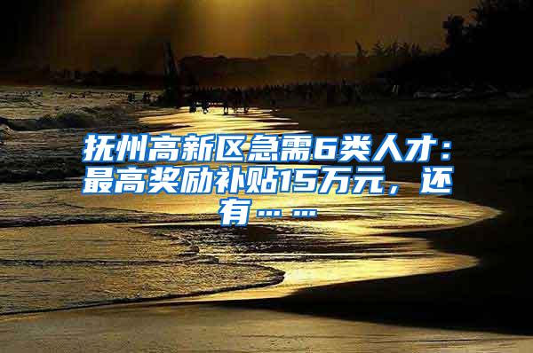 抚州高新区急需6类人才：最高奖励补贴15万元，还有……