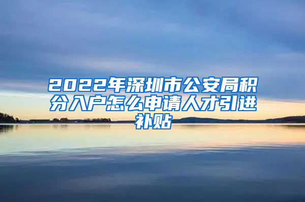 2022年深圳市公安局积分入户怎么申请人才引进补贴