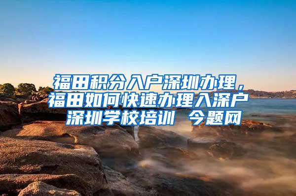 福田积分入户深圳办理，福田如何快速办理入深户 深圳学校培训 今题网