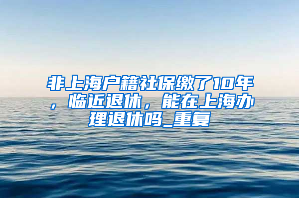 非上海户籍社保缴了10年，临近退休，能在上海办理退休吗_重复
