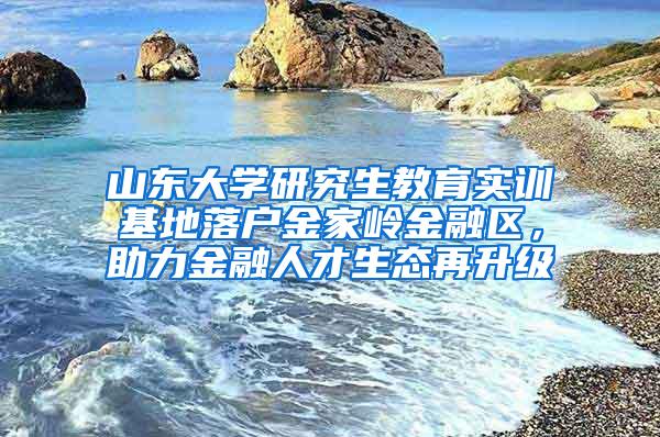 山东大学研究生教育实训基地落户金家岭金融区，助力金融人才生态再升级