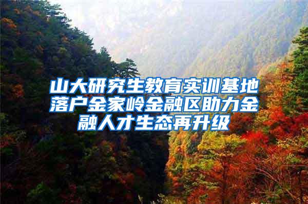 山大研究生教育实训基地落户金家岭金融区助力金融人才生态再升级