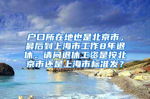 户口所在地也是北京市，最后到上海市工作8年退休。请问退休工资是按北京市还是上海市标准发？