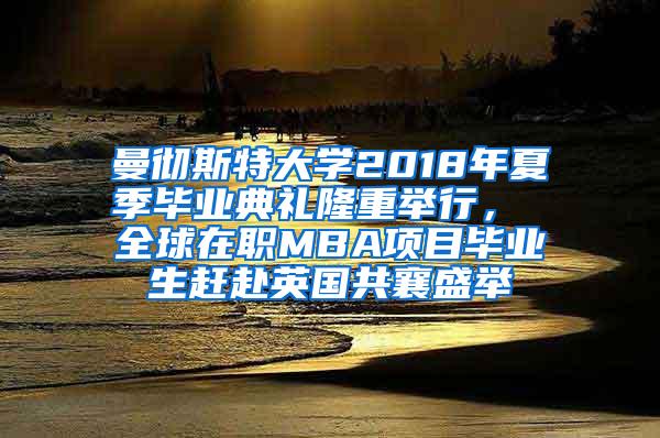 曼彻斯特大学2018年夏季毕业典礼隆重举行， 全球在职MBA项目毕业生赶赴英国共襄盛举