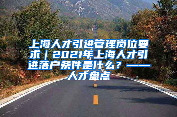 上海人才引进管理岗位要求｜2021年上海人才引进落户条件是什么？——人才盘点
