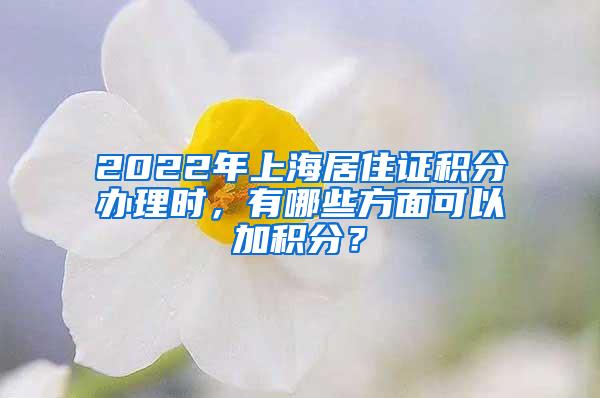 2022年上海居住证积分办理时，有哪些方面可以加积分？