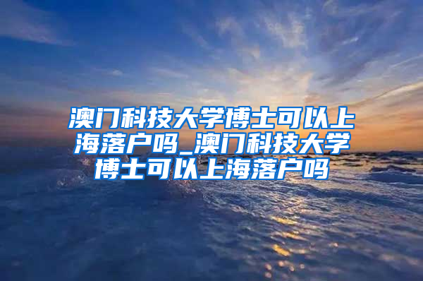 澳门科技大学博士可以上海落户吗_澳门科技大学博士可以上海落户吗