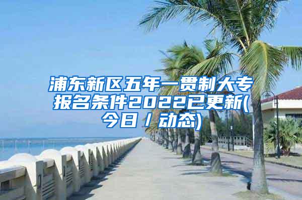 浦东新区五年一贯制大专报名条件2022已更新(今日／动态)