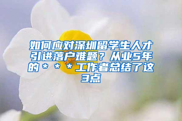 如何应对深圳留学生人才引进落户难题？从业5年的＊＊＊工作者总结了这3点