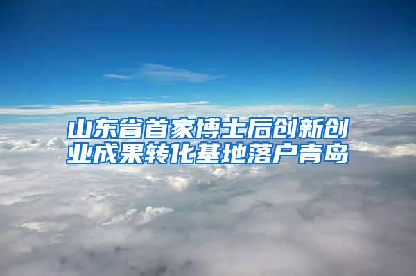 山东省首家博士后创新创业成果转化基地落户青岛