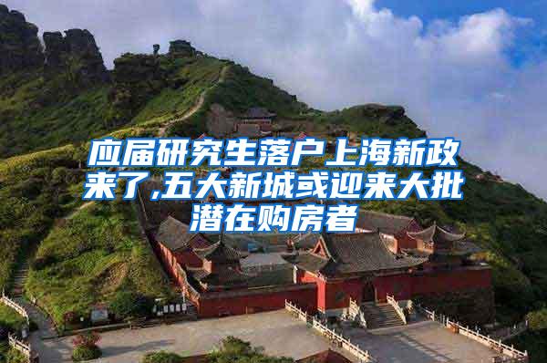 应届研究生落户上海新政来了,五大新城或迎来大批潜在购房者
