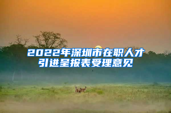 2022年深圳市在职人才引进呈报表受理意见