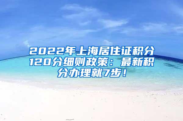 2022年上海居住证积分120分细则政策：最新积分办理就7步！