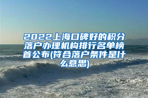 2022上海口碑好的积分落户办理机构排行名单榜首公布(符合落户条件是什么意思)