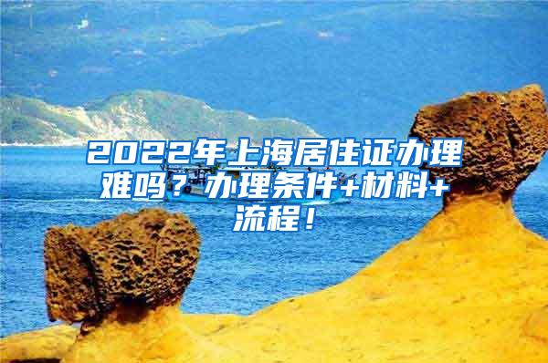 2022年上海居住证办理难吗？办理条件+材料+流程！