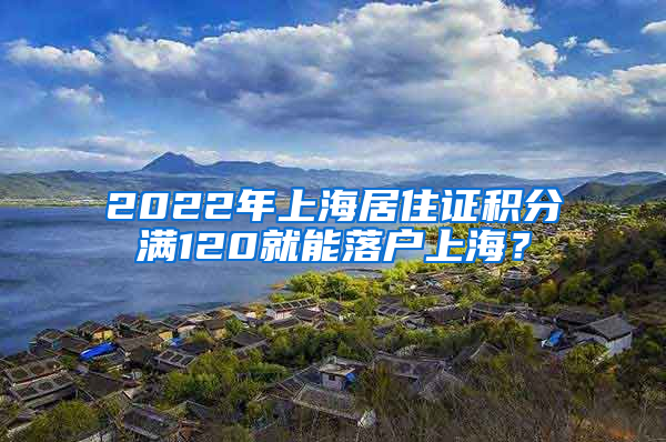 2022年上海居住证积分满120就能落户上海？