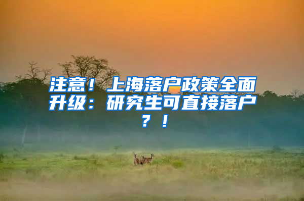 注意！上海落户政策全面升级：研究生可直接落户？！