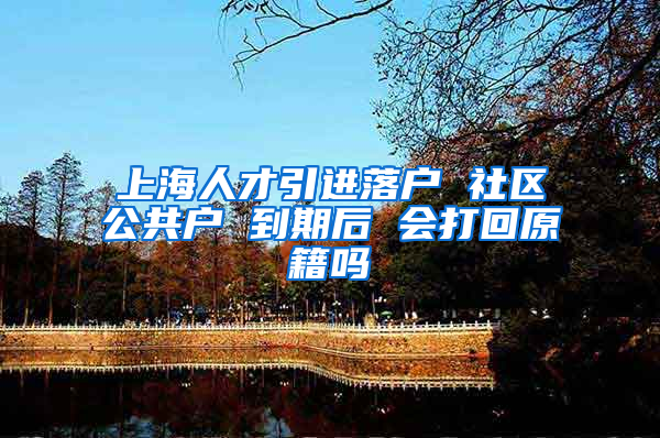上海人才引进落户 社区公共户 到期后 会打回原籍吗