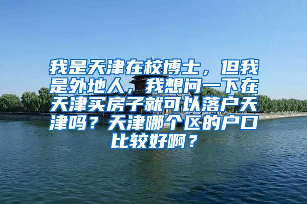 我是天津在校博士，但我是外地人，我想问一下在天津买房子就可以落户天津吗？天津哪个区的户口比较好啊？