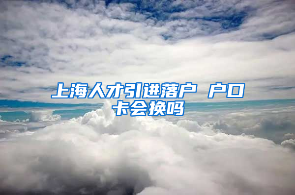 上海人才引进落户 户口卡会换吗