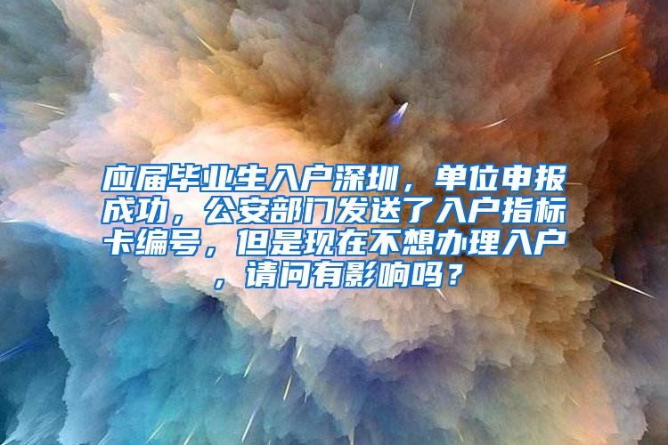 应届毕业生入户深圳，单位申报成功，公安部门发送了入户指标卡编号，但是现在不想办理入户，请问有影响吗？