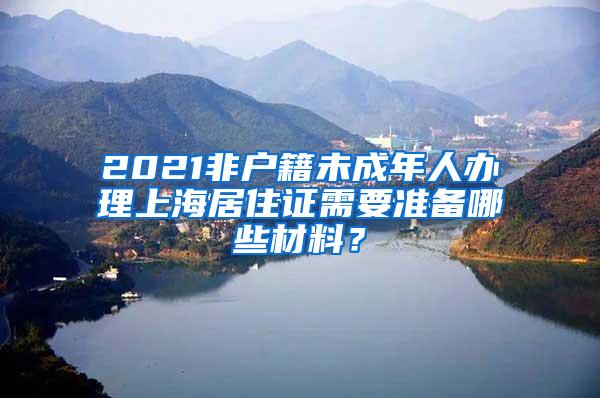 2021非户籍未成年人办理上海居住证需要准备哪些材料？
