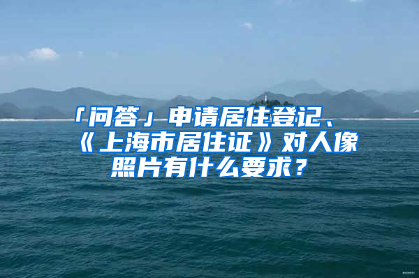 「问答」申请居住登记、《上海市居住证》对人像照片有什么要求？