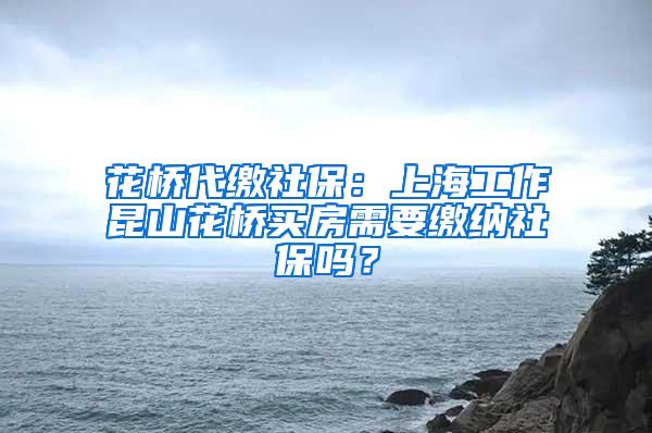 花桥代缴社保：上海工作昆山花桥买房需要缴纳社保吗？