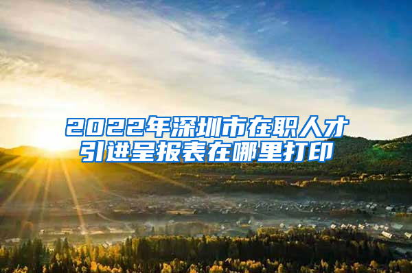 2022年深圳市在职人才引进呈报表在哪里打印